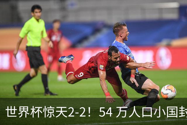 世界杯惊天2-2！54 万人口小国封神，逼平两大冠军戳中国足遗憾