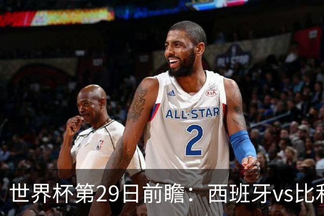 世界杯第29日前瞻：西班牙vs比利时 矛盾之巅的终极对话