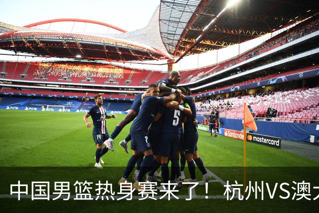 中国男篮热身赛来了！杭州VS澳大利亚 三大平台免费直播 杨瀚森缺席