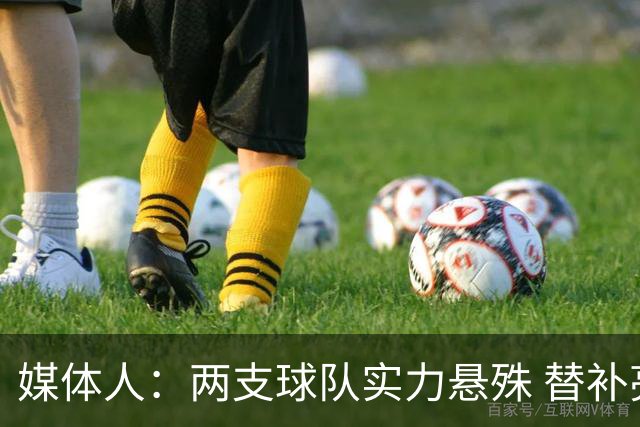 媒体人：两支球队实力悬殊 替补亮眼发挥也算是本场比赛最大收获