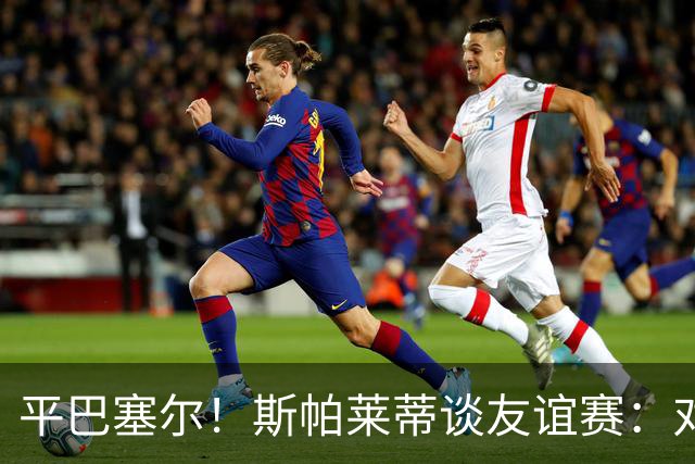 平巴塞尔！斯帕莱蒂谈友谊赛：对球队表现满意，多次错过进球机会