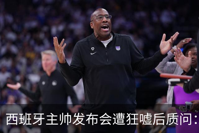 西班牙主帅发布会遭狂嘘后质问：你们在干什么？我从小被教育要尊重