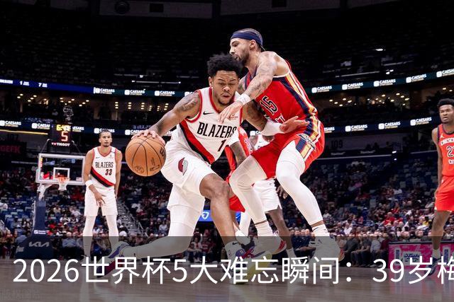 2026世界杯5大难忘瞬间：39岁梅西绝境逆转，哈兰德两脚送巴西回家