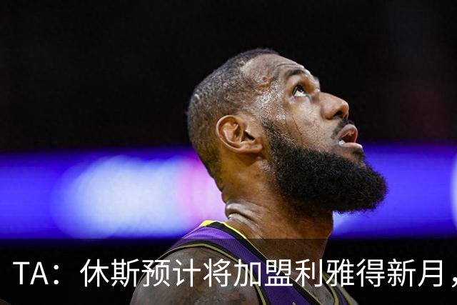 TA：休斯预计将加盟利雅得新月，他正投入利物浦夏窗工作